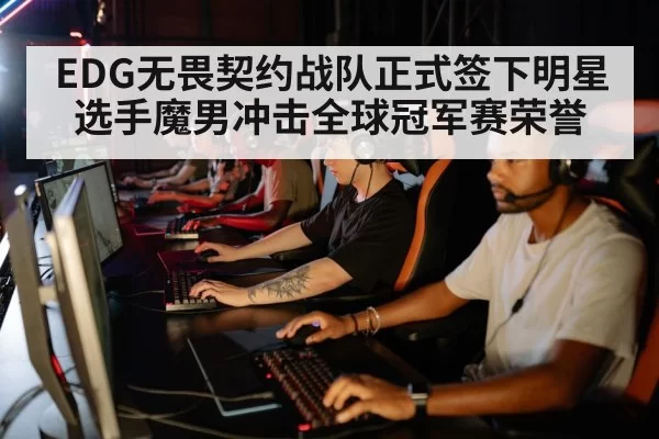 EDG无畏契约战队正式签下明星选手魔男冲击全球冠军赛荣誉