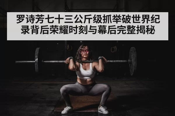 罗诗芳七十三公斤级抓举破世界纪录背后荣耀时刻与幕后完整揭秘