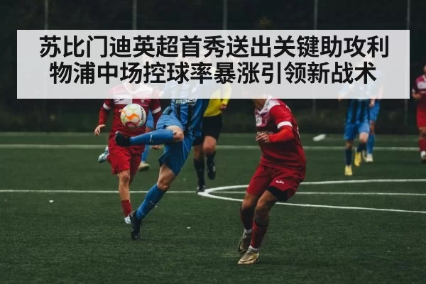 苏比门迪英超首秀送出关键助攻利物浦中场控球率暴涨引领新战术